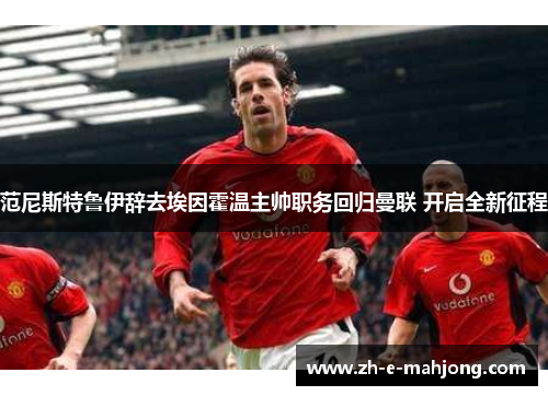 范尼斯特鲁伊辞去埃因霍温主帅职务回归曼联 开启全新征程